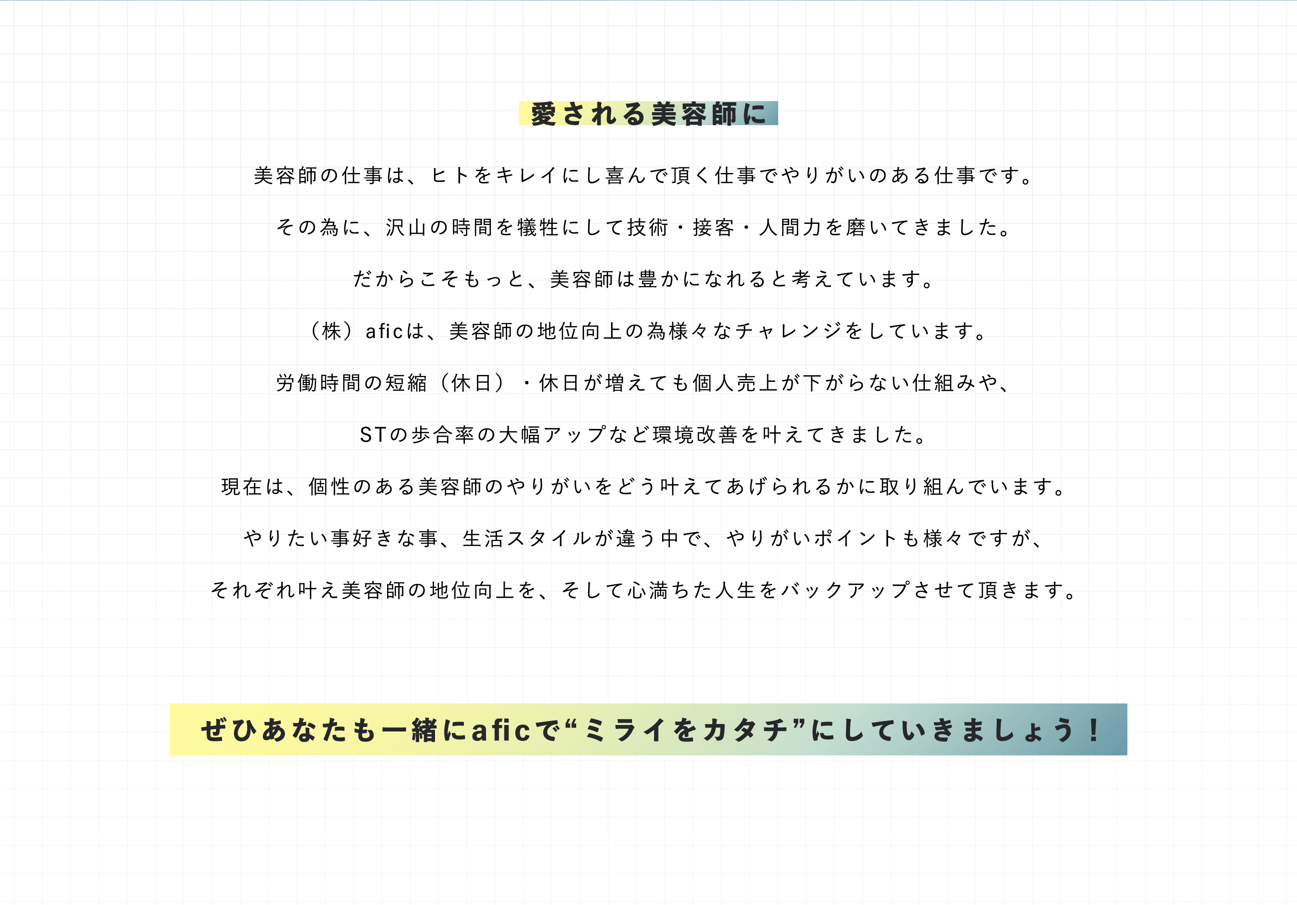 美容師の仕事は、ヒトをキレイにし喜んで頂く仕事でやりがいのある仕事です。その為に、沢山の時間を犠牲にして技術・接客・人間力を磨いてきました。だからこそもっと、美容師は豊かになれると考えています。（株）aficは、美容師の地位向上の為様々なチャレンジをしています。労働時間の短縮（休日）・休日が増えても個人売上が下がらない仕組みや、STの歩合率の大幅アップなど環境改善を叶えてきました。現在は、個性のある美容師のやりがいをどう叶えてあげられるかに取り組んでいます。やりたい事好きな事、生活スタイルが違う中で、やりがいポイントも様々ですが、それぞれ叶え美容師の地位向上を、そして心満ちた人生をバックアップさせて頂きます。